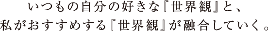 いつも自分の好きな世界観と、私がおすすめする世界観が融合していく